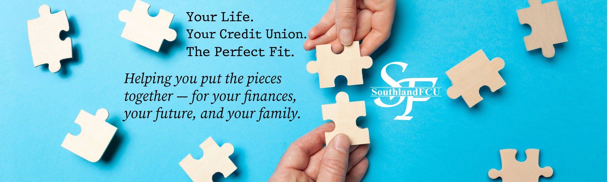 Your Life. Your Credit Union. The Perfect Fit. Helping you put the pieces together - for your finances, your future, and your family.